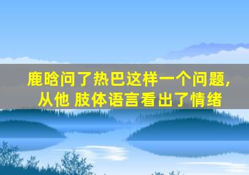 鹿晗问了热巴这样一个问题, 从他 肢体语言看出了情绪